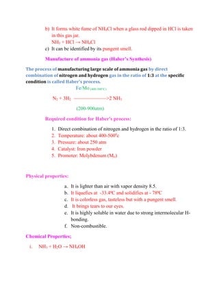 b) It forms white fume of NH4Cl when a glass rod dipped in HCl is taken
in this gas jar.
NH3 + HCl → NH4Cl
c) It can be identified by its pungent smell.
Manufacture of ammonia gas (Haber’s Synthesis)
The process of manufacturing large scale of ammonia gas by direct
combination of nitrogen and hydrogen gas in the ratio of 1:3 at the specific
condition is called Haber's process.
Fe/Mo (400-500°C)
N2 + 3H2 ——————–>2 NH3
(200-900atm)
Required condition for Haber's process:
1. Direct combination of nitrogen and hydrogen in the ratio of 1:3.
2. Temperature: about 400-5000
c
3. Pressure: about 250 atm
4. Catalyst: Iron powder
5. Promoter: Molybdenum (Mo)
Physical properties:
a. It is lighter than air with vapor density 8.5.
b. It liquefies at -33.4⁰C and solidifies at - 78⁰C
c. It is colorless gas, tasteless but with a pungent smell.
d. It brings tears to our eyes.
e. It is highly soluble in water due to strong intermolecular H-
bonding.
f. Non-combustible.
Chemical Properties;
i. NH3 + H2O → NH4OH
 