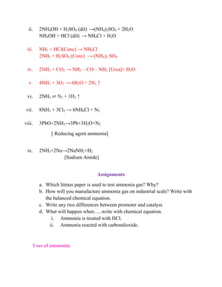 ii. 2NH4OH + H2SO4 (dil) →(NH4)2SO4 + 2H2O
NH4OH + HCl (dil) → NH4Cl + H2O
iii. NH3 + HCl(Conc) → NH4Cl
2NH3 + H2SO4 (Conc) → (NH4)2 SO4
iv. 2NH3 + CO2 → NH2 – CO – NH2 [Urea]+ H2O
v. 4NH3 + 3O2 → 6H2O + 2N2 ↑
vi. 2NH3 ⇌ N2 + 3H2 ↑
vii. 8NH3 + 3Cl2 → 6NH4Cl + N2
viii. 3PbO+2NH3→3Pb+3H2O+N2
[ Reducing agent ammonia]
ix. 2NH3+2Na→2NaNH2+H2
[Sodium Amide]
Assignments
a. Which litmus paper is used to test ammonia gas? Why?
b. How will you manufacture ammonia gas on industrial scale? Write with
the balanced chemical equation.
c. Write any two differences between promoter and catalyst.
d. What will happen when…..write with chemical equation.
i. Ammonia is treated with HCl.
ii. Ammonia reacted with carbondioxide.
Uses of ammonia:
 