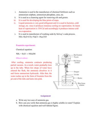 i. Ammonia is used in the manufacture of chemical fertilizers such as
ammonium sulphate, ammonium phosphate, urea, etc.
ii. It is used as a cleansing agent for removing oils and grease.
iii. It is used for developing the blue prints of maps.
iv. Liquid ammonia is very good refrigerant and it is used in factories, cold
storage, etc. since it produces immense cooling on vaporization. Its latent
heat of vaporization is 330 Cal and accordingly it produces intense cold
on evaporation.
v. It is used in manufacture of washing soda by Solvay’s soda process.
NH3+H2O+CO2+NaCl→Na2CO3
Fountain experiment:
Chemical equation:
NH3 + H2O → NH4OH
Observation:
After cooling, ammonia contracts producing
partial vacuum. As a result, water gradually rises
up in the tube. When few drops of water have
entered the flask, the ammonia dissolves in it
and forms ammonium hydroxide. After that, the
water rushes up in the form of fountain from the
jet end of the tube and turns into pink.
Assignment
a. Write any two uses of ammonia gas.
b. How can you verify that ammonia gas is highly soluble in water? Explain
with chemical equation and well labeled figure.
 