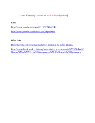 [ Note: Copy only contents, no need to do assignments]
Link:
https://www.youtube.com/watch?v=8AFiNRoECIo
https://www.youtube.com/watch?v=7OBgan6rRcI
Other links:
https://tyrocity.com/topic/manufacture-of-ammonia-by-habers-process/
https://www.chemicalsafetyfacts.org/ammonia/#:~:text=Ammonia%2C%20also%2
0known%20as%20NH,vital%20components%20of%20metabolic%20processes.
 