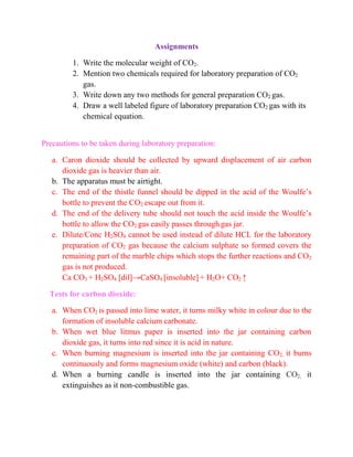 Assignments
1. Write the molecular weight of CO2.
2. Mention two chemicals required for laboratory preparation of CO2
gas.
3. Write down any two methods for general preparation CO2 gas.
4. Draw a well labeled figure of laboratory preparation CO2 gas with its
chemical equation.
Precautions to be taken during laboratory preparation:
a. Caron dioxide should be collected by upward displacement of air carbon
dioxide gas is heavier than air.
b. The apparatus must be airtight.
c. The end of the thistle funnel should be dipped in the acid of the Woulfe’s
bottle to prevent the CO2 escape out from it.
d. The end of the delivery tube should not touch the acid inside the Woulfe’s
bottle to allow the CO2 gas easily passes through gas jar.
e. Dilute/Conc H2SO4 cannot be used instead of dilute HCL for the laboratory
preparation of CO2 gas because the calcium sulphate so formed covers the
remaining part of the marble chips which stops the further reactions and CO2
gas is not produced.
Ca CO3 + H2SO4 [dil]→CaSO4 [insoluble] + H2O+ CO2 ↑
Tests for carbon dioxide:
a. When CO2 is passed into lime water, it turns milky white in colour due to the
formation of insoluble calcium carbonate.
b. When wet blue litmus paper is inserted into the jar containing carbon
dioxide gas, it turns into red since it is acid in nature.
c. When burning magnesium is inserted into the jar containing CO2, it burns
continuously and forms magnesium oxide (white) and carbon (black).
d. When a burning candle is inserted into the jar containing CO2, it
extinguishes as it non-combustible gas.
 