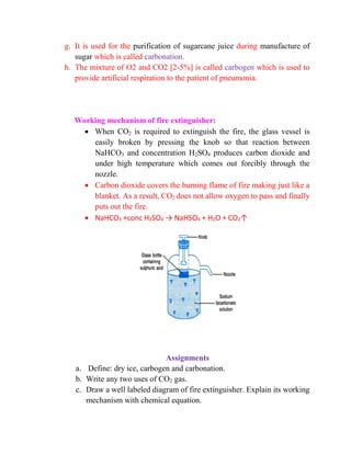 g. It is used for the purification of sugarcane juice during manufacture of
sugar which is called carbonation.
h. The mixture of O2 and CO2 [2-5%] is called carbogen which is used to
provide artificial respiration to the patient of pneumonia.
Working mechanism of fire extinguisher:
 When CO2 is required to extinguish the fire, the glass vessel is
easily broken by pressing the knob so that reaction between
NaHCO3 and concentration H2SO4 produces carbon dioxide and
under high temperature which comes out forcibly through the
nozzle.
 Carbon dioxide covers the burning flame of fire making just like a
blanket. As a result, CO2 does not allow oxygen to pass and finally
puts out the fire.
 NaHCO3 +conc H2SO4 → NaHSO4 + H2O + CO2↑
Assignments
a. Define: dry ice, carbogen and carbonation.
b. Write any two uses of CO2 gas.
c. Draw a well labeled diagram of fire extinguisher. Explain its working
mechanism with chemical equation.
 