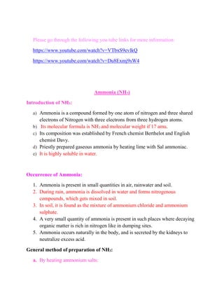 Please go through the following you tube links for more information:
https://www.youtube.com/watch?v=VTbxS9evlkQ
https://www.youtube.com/watch?v=Du8Exmj9sW4
Ammonia (NH3)
Introduction of NH3:
a) Ammonia is a compound formed by one atom of nitrogen and three shared
electrons of Nitrogen with three electrons from three hydrogen atoms.
b) Its molecular formula is NH3 and molecular weight if 17 amu.
c) Its composition was established by French chemist Berthelot and English
chemist Davy.
d) Priestly prepared gaseous ammonia by heating lime with Sal ammoniac.
e) It is highly soluble in water.
Occurrence of Ammonia:
1. Ammonia is present in small quantities in air, rainwater and soil.
2. During rain, ammonia is dissolved in water and forms nitrogenous
compounds, which gets mixed in soil.
3. In soil, it is found as the mixture of ammonium chloride and ammonium
sulphate.
4. A very small quantity of ammonia is present in such places where decaying
organic matter is rich in nitrogen like in dumping sites.
5. Ammonia occurs naturally in the body, and is secreted by the kidneys to
neutralize excess acid.
General method of preparation of NH3:
a. By heating ammonium salts:
 