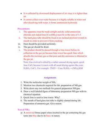  It is collected by downward displacement of air since it is lighter than
air.
 It cannot collect over water because it is highly soluble in water and
after dissolving with water, it forms ammonium hydroxide.
Precautions:
i. The apparatus must be made airtight and dry solid ammonium
chloride and slaked lime [Ca (OH)2] must be in the ratio of 1:3.
ii. The hard glass tube should be fixed in an inclined position toward its
mouth in order to prevent it from cracking.
iii. Heat should be provided uniformly.
iv. The gas jar should be dried.
v. The product should be passed through a lime tower before its
collection in the gas jar because lime tower has quick lime which
absorbs the moisture gas so that pure and dry ammonia is obtained in
the gas jar.
Note: Gas evolved is dried by a rather unusual drying agent, quick
lime CaO, because it reacts with all usual drying agents like conc.
H2SO4, CaCl2. For example: 2NH3 + Conc H2SO4→ (NH4)2SO4
Assignments
1. Write the molecular weight of NH3.
2. Mention two chemicals required for lab. preparation of NH3gas.
3. Write down any two methods for general preparation NH3gas.
4. Draw a well labeled figure of laboratory preparation NH3gas with its
chemical equation.
5. Quick lime is used in lime tower. Why?
6. The mouth of hard glass test tube is slightly slanted during lab.
Preparation of ammonia gas. Give reason.
Test of NH3:
a) A moist red litmus paper when inserted in the jar containing the gas
turns into blue due to its basic in nature.
 