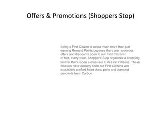 Offers & Promotions (Shoppers Stop) Being a First Citizen is about much more than just earning Reward Points because there are numerous offers and discounts open to our First Citizens! In fact, every year, Shoppers' Stop organizes a shopping festival that's open exclusively to its First Citizens. These festivals have already seen our First Citizens win exquisitely crafted Mont blanc pens and diamond pendants from Carbon 