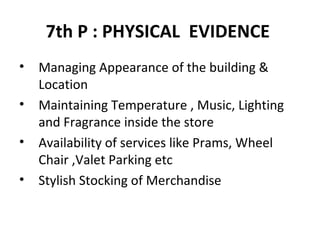 7th P : PHYSICAL  EVIDENCE   Managing Appearance of the building &  Location Maintaining Temperature , Music, Lighting and Fragrance inside the store Availability of services like Prams, Wheel Chair ,Valet Parking etc Stylish Stocking of Merchandise  
