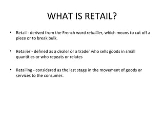 WHAT IS RETAIL? Retail - derived from the French word  retaillier , which means to cut off a piece or to break bulk. Retailer - defined as a dealer or a trader who sells goods in small quantities or who repeats or relates Retailing - considered as the last stage in the movement of goods or services to the consumer. 