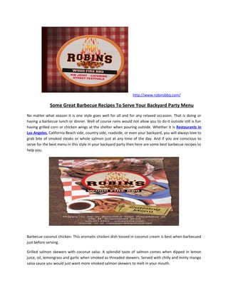 http://www.robinsbbq.com/

              Some Great Barbecue Recipes To Serve Your Backyard Party Menu
No matter what season it is one style goes well for all and for any relaxed occasion. That is doing or
having a barbecue lunch or dinner. Well of course rains would not allow you to do it outside still is fun
having grilled corn or chicken wings at the shelter when pouring outside. Whether it is Restaurants In
Los Angeles, California Beach side, country side, roadside, or even your backyard, you will always love to
grab bite of smoked steaks or whole salmon just at any time of the day. And if you are conscious to
serve for the best menu in this style in your backyard party then here are some best barbecue recipes to
help you:




Barbecue coconut chicken: This aromatic chicken dish tossed in coconut cream is best when barbecued
just before serving.

Grilled salmon skewers with coconut salsa: A splendid taste of salmon comes when dipped in lemon
juice, oil, lemongrass and garlic when smoked as threaded skewers. Served with chilly and minty mango
salsa sauce you would just want more smoked salmon skewers to melt in your mouth.
 