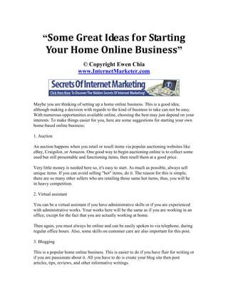 “Some Great Ideas for Starting
      Your Home Online Business”
                          © Copyright Ewen Chia
                         www.InternetMarketer.com




Maybe you are thinking of setting up a home online business. This is a good idea,
although making a decision with regards to the kind of business to take can not be easy.
With numerous opportunities available online, choosing the best may just depend on your
interests. To make things easier for you, here are some suggestions for starting your own
home-based online business:

1. Auction

An auction happens when you retail or resell items via popular auctioning websites like
eBay, Craigslist, or Amazon. One good way to begin auctioning online is to collect some
used but still presentable and functioning items, then resell them at a good price.

Very little money is needed here so, it's easy to start. As much as possible, always sell
unique items. If you can avoid selling "hot" items, do it. The reason for this is simple,
there are so many other sellers who are retailing those same hot items, thus, you will be
in heavy competition.

2. Virtual assistant

You can be a virtual assistant if you have administrative skills or if you are experienced
with administrative works. Your works here will be the same as if you are working in an
office, except for the fact that you are actually working at home.

Then again, you must always be online and can be easily spoken to via telephone, during
regular office hours. Also, some skills on customer care are also important for this post.

3. Blogging

This is a popular home online business. This is easier to do if you have flair for writing or
if you are passionate about it. All you have to do is create your blog site then post
articles, tips, reviews, and other informative writings.
 