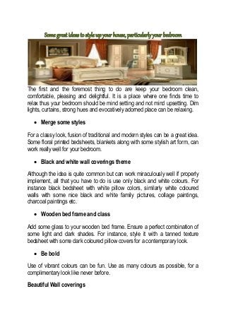 Some great ideas to style up your house, particularly your bedroom
The first and the foremost thing to do are keep your bedroom clean,
comfortable, pleasing and delightful. It is a place where one finds time to
relax thus your bedroom should be mind setting and not mind upsetting. Dim
lights, curtains, strong hues and evocatively adorned place can be relaxing.
 Merge some styles
For a classy look, fusion of traditional and modern styles can be a great idea.
Some floral printed bedsheets, blankets along with some stylish art form, can
work really well for your bedroom.
 Black and white wall coverings theme
Although the idea is quite common but can work miraculously well if properly
implement, all that you have to do is use only black and white colours. For
instance black bedsheet with white pillow colors, similarly white coloured
walls with some nice black and white family pictures, collage paintings,
charcoal paintings etc.
 Wooden bed frame and class
Add some glass to your wooden bed frame. Ensure a perfect combination of
some light and dark shades. For instance, style it with a tanned texture
bedsheet with some dark coloured pillow covers for a contemporary look.
 Be bold
Use of vibrant colours can be fun. Use as many colours as possible, for a
complimentary look like never before.
Beautiful Wall coverings
 