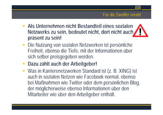 ÜberschriftFür die Zweifler vorab!
Als Unternehmen nicht Bestandteil eines sozialen
Netzwerks zu sein, bedeutet nicht, dort nicht auch
präsent zu sein!
Die Nutzung von sozialen Netzwerken ist persönliche
Freiheit, ebenso die Tiefe, mit der Informationen über
sich selber preisgegeben werden.
Dazu zählt auch der Arbeitgeber!
Was in Karrierenetzwerken Standard ist (z. B. XING) ist
auch in sozialen Netzen wie Facebook normal, ebenso
bei Maßnahmen wie Twitter oder dem persönlichen Blog,
der möglicherweise ebenso Informationen über den
Mitarbeiter wie über den Arbeitgeber enthält.
 