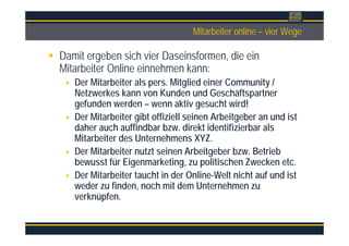 ÜberschriftMitarbeiter online – vier Wege
Damit ergeben sich vier Daseinsformen, die ein
Mitarbeiter Online einnehmen kann:
Der Mitarbeiter als pers. Mitglied einer Community /
Netzwerkes kann von Kunden und Geschäftspartner
gefunden werden – wenn aktiv gesucht wird!
Der Mitarbeiter gibt offiziell seinen Arbeitgeber an und ist
daher auch auffindbar bzw. direkt identifizierbar als
Mitarbeiter des Unternehmens XYZ.
Der Mitarbeiter nutzt seinen Arbeitgeber bzw. Betrieb
bewusst für Eigenmarketing, zu politischen Zwecken etc.
Der Mitarbeiter taucht in der Online-Welt nicht auf und ist
weder zu finden, noch mit dem Unternehmen zu
verknüpfen.
 