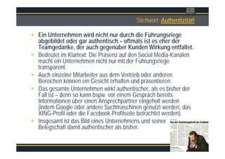 ÜberschriftStichwort: Authentizität!
Ein Unternehmen wird nicht nur durch die Führungsriege
abgebildet oder gar authentisch – oftmals ist es eher der
Teamgedanke, der auch gegenüber Kunden Wirkung entfaltet.
Bedeutet im Klartext: Die Präsenz auf den Social Media-Kanälen
macht ein Unternehmen nicht nur mit der Führungsriege
transparent.
Auch einzelne Mitarbeiter aus dem Vertrieb oder anderen
Bereichen können ein Gesicht erhalten und präsentieren.
Das gesamte Unternehmen wirkt authentischer, als es bisher der
Fall ist – denn so kann bspw. vor einem Gespräch bereits
Informationen über einen Ansprechpartner eingeholt werden
(indem Google oder andere Suchmaschinen genutzt werden, das
XING-Profil oder die Facebook-Profilseite betrachtet werden).
Insgesamt ist das Bild eines Unternehmens und seiner
Belegschaft damit authentischer als bisher.
 