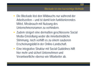 ÜberschriftBlockade ist eine kurzsichtige Methode
Die Blockade löst den Wildwuchs nur während der
Arbeitszeiten – und ist damit kein funktionierendes
Mittel, Missbrauch mit Nutzung des
Unternehmensnamen zu verhindern.
Zudem steigert eine dermaßen geschlossene Social
Media-Einstellung weder die innerbetriebliche
Stimmung, noch verhilft es zu einem sauberen
Erscheinungsbild in der Online-Landschaft.
Eine integrative Struktur mit Social Guidelines hilft
hier mehr und sichert Unternehmen und
Verantwortliche ebenso wie Mitarbeiter ab.
 