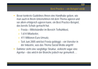 ÜberschriftBest Practice – ein Beispiel vorab
Bevor konkrete Guidelines Ihnen eine Handhabe geben, wie
man auch in Ihrem Unternehmen mit dem Thema agieren und
vor allem erfolgreich agieren kann, ein Best Practice-Beispiel,
das bereits Schule gemacht hat.
Frosta – Mittelständler im Bereich Tiefkühlkost,
1.614 Mitarbeiter,
411 Millionen Euro Umsatz,
Seit Juni 2005 wird bei Frosta gebloggt – ein Vorreiter in
der Industrie, was das Thema Social Media angeht!
Dahinter steht eine sorgfältige Struktur, vielleicht sogar eine
Agentur – das wird in der Branche jedoch nur gemunkelt….
 