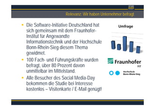 ÜberschriftRelevanz: Wir haben Unternehmer befragt
Die Software-Initiative Deutschland hat
sich gemeinsam mit dem Fraunhofer-
Institut für Angewandte
Informationstechnik und der Hochschule
Bonn-Rhein-Sieg diesem Thema
gewidmet.
100 Fach- und Führungskräfte wurden
befragt, über 80 Prozent davon
unmittelbar im Mittelstand.
Alle Besucher des Social Media-Day
bekommen die Studie bei Interesse
kostenlos – Visitenkarte / E-Mail genügt!
 