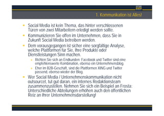 Überschrift1. Kommunikation ist Alles!
Social Media ist kein Thema, das hinter verschlossenen
Türen von zwei Mitarbeitern erledigt werden sollte.
Kommunizieren Sie offen im Unternehmen, dass Sie in
Zukunft Social Media betreiben werden.
Dem vorausgegangen ist sicher eine sorgfältige Analyse,
welche Plattformen für Sie, Ihre Produkte oder
Dienstleistungen Sinn machen.
Richten Sie sich an Endkunden: Facebook und Twitter sind eine
empfehlenswerte Kombination, ebenso ein Unternehmensblog.
Eher im B2B-Geschäft, sind die Plattformen XING und Twitter
passend, ebenso wieder der Blog.
Wer Social Media / Unternehmenskommunikation nicht
outsourcet, tut gut daran, ein internes Redaktionsteam
zusammenzustellen. Nehmen Sie sich ein Beispiel an Frosta:
Unterschiedliche Abteilungen erhöhen auch den öffentlichen
Reiz an Ihrer Unternehmensdarstellung!
 