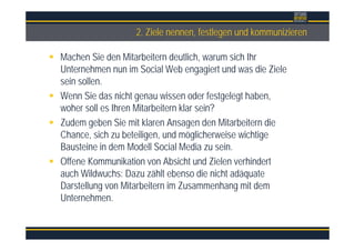 Überschrift2. Ziele nennen, festlegen und kommunizieren
Machen Sie den Mitarbeitern deutlich, warum sich Ihr
Unternehmen nun im Social Web engagiert und was die Ziele
sein sollen.
Wenn Sie das nicht genau wissen oder festgelegt haben,
woher soll es Ihren Mitarbeitern klar sein?
Zudem geben Sie mit klaren Ansagen den Mitarbeitern die
Chance, sich zu beteiligen, und möglicherweise wichtige
Bausteine in dem Modell Social Media zu sein.
Offene Kommunikation von Absicht und Zielen verhindert
auch Wildwuchs: Dazu zählt ebenso die nicht adäquate
Darstellung von Mitarbeitern im Zusammenhang mit dem
Unternehmen.
 