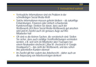 Überschrift3. Vertraulichkeit wahren!
Vertrauliche Informationen sind ein Problem in der
schnelllebigen Social Media-Welt!
Solche Informationen müssen geheim bleiben – ob zukünftige
Entwicklungen, Finanzen oder einfach schwebende
Kundenverträge: Denken Sie daran, dass auch der
Wettbewerb sich Ihren Social Media-Wettbewerb gut ansehen
wird und im Zweifel auch ein genaues Auge auf Ihre
Mitarbeiter hat!
Oft sind es die kleinen Sachen, die verräterisch sind: Stellen
Sie sicher, dass auch zufällige Veröffentlichungen vermieden
werden, z.B. weil sich ein Mitarbeiter über Foursqare bei
einem Neukunden eincheckt („Max M. checked in @ Google
Headquarter“) – das sieht der Wettbewerb, und das sehen
Ihre potentiellen Kunden ebenso!
Im Zweifel gilt hier zudem das Arbeitsrecht – daher auch an
die Anpassung von Arbeitsverträgen denken!
 