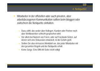Überschrift4. Netiquette!
Mitarbeiter in der offiziellen oder auch privaten, aber
arbeitsbezogenen Kommunikation sollten beim bloggen oder
zwitschern die Netiquette einhalten.
Dazu zählt, das weder über Kollegen, Kunden oder Partner noch
über Wettbewerber schlecht gesprochen wird.
Vor allem bei Nutzern von Foren, oder auf Facebook-Seiten, auf
denen sich eine Diskussion entwickelt, ist die Gefahr groß.
Stellen Sie also ein kurzes Merkblatt vor, das jeder Mitarbeiter mit
den gesamten Regeln und der Netiquette erhält.
Keine Sorge: Eine DIN-A4-Seite reicht völlig!
 