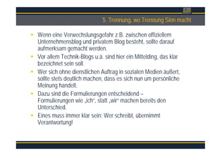 Überschrift5. Trennung, wo Trennung Sinn macht
Wenn eine Verwechslungsgefahr z.B. zwischen offiziellem
Unternehmensblog und privatem Blog besteht, sollte darauf
aufmerksam gemacht werden.
Vor allem Technik-Blogs u.ä. sind hier ein Mittelding, das klar
bezeichnet sein soll.
Wer sich ohne dienstlichen Auftrag in sozialen Medien äußert,
sollte stets deutlich machen, dass es sich nun um persönliche
Meinung handelt.
Dazu sind die Formulierungen entscheidend –
Formulierungen wie „ich“, statt „wir“ machen bereits den
Unterschied.
Eines muss immer klar sein: Wer schreibt, übernimmt
Verantwortung!
 