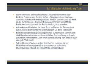 Überschrift5a. Mitarbeiter als Monitoring-Team
Wenn Mitarbeiter online auf sachliche Kritik am Unternehmen oder
konkrete Probleme von Kunden stoßen – Situation nutzen. Hier kann
authentisch direkt am Kunden gearbeitet werden. Je nach Level der Kritik
ist der Kundendienst / Beschwerdemanagement / das Social Media-
Redaktionsteam oder auch die Rechtsabteilung hinzuzuziehen.
Aufmerksame Mitarbeiter, die diese Tools im Namen der Firma nutzen
dürfen, helfen beim Monitoring: Unterschätzen Sie diese Rolle nicht!
Kleinere und abteilungsspezifisch passende Kundenfragen können auch
direkt beantwortet werden – mit namentlicher Kennzeichnung und auch
genanntem Firmennamen. Zum einen rechtlich wichtig, zum anderen auch
eine gute Visitenkarte.
Solche kleineren Sachen „selber“ beantworten zu dürfen, ist bei
Mitarbeitern erfahrungsgemäß eine motivierende Maßnahme.
Überregulierung ist auch bei Social Media kontraproduktiv.
 