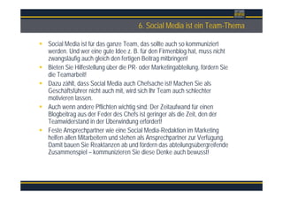Überschrift6. Social Media ist ein Team-Thema
Social Media ist für das ganze Team, das sollte auch so kommuniziert
werden. Und wer eine gute Idee z. B. für den Firmenblog hat, muss nicht
zwangsläufig auch gleich den fertigen Beitrag mitbringen!
Bieten Sie Hilfestellung über die PR- oder Marketingabteilung, fördern Sie
die Teamarbeit!
Dazu zählt, dass Social Media auch Chefsache ist! Machen Sie als
Geschäftsführer nicht auch mit, wird sich Ihr Team auch schlechter
motivieren lassen.
Auch wenn andere Pflichten wichtig sind: Der Zeitaufwand für einen
Blogbeitrag aus der Feder des Chefs ist geringer als die Zeit, den der
Teamwiderstand in der Überwindung erfordert!
Feste Ansprechpartner wie eine Social Media-Redaktion im Marketing
helfen allen Mitarbeitern und stehen als Ansprechpartner zur Verfügung.
Damit bauen Sie Reaktanzen ab und fördern das abteilungsübergreifende
Zusammenspiel – kommunizieren Sie diese Denke auch bewusst!
 