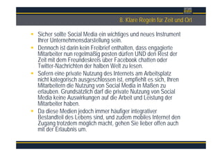 Überschrift8. Klare Regeln für Zeit und Ort
Sicher sollte Social Media ein wichtiges und neues Instrument
Ihrer Unternehmensdarstellung sein.
Dennoch ist darin kein Freibrief enthalten, dass engagierte
Mitarbeiter nun regelmäßig posten dürfen UND den Rest der
Zeit mit dem Freundeskreis über Facebook chatten oder
Twitter-Nachrichten der halben Welt zu lesen.
Sofern eine private Nutzung des Internets am Arbeitsplatz
nicht kategorisch ausgeschlossen ist, empfiehlt es sich, Ihren
Mitarbeitern die Nutzung von Social Media in Maßen zu
erlauben. Grundsätzlich darf die private Nutzung von Social
Media keine Auswirkungen auf die Arbeit und Leistung der
Mitarbeiter haben.
Da diese Medien jedoch immer häufiger integrativer
Bestandteil des Lebens sind, und zudem mobiles Internet den
Zugang trotzdem möglich macht, gehen Sie lieber offen auch
mit der Erlaubnis um.
 