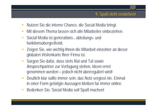 Überschrift9. Spaß nicht verderben!
Nutzen Sie die interne Chance, die Social Media bringt.
Mit diesem Thema lassen sich alle Mitarbeiter einbeziehen.
Social Media ist generations-, abteilungs- und
funktionsübergreifend.
Zeigen Sie, wie wichtig Ihnen die Mitarbeit einzelner an dieser
globalen Visitenkarte Ihrer Firma ist.
Sorgen Sie dafür, dass stets Rat und Tat sowie
Ansprechpartner zur Verfügung stehen, Ideen ernst
genommen werden – jedoch nicht überreguliert wird!
Deutlich klar sollte immer sein: das Netz vergisst nie. Einmal
in einer Form getätigte Aussagen bleiben für immer online.
Bedenken Sie: Social Media soll Spaß machen!
 