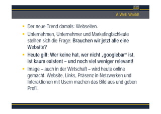 ÜberschriftA Web World!
Der neue Trend damals: Webseiten.
Unternehmen, Unternehmer und Marketingfachleute
stellten sich die Frage: Brauchen wir jetzt alle eine
Website?
Heute gilt: Wer keine hat, wer nicht „googlebar“ ist,
ist kaum existent – und noch viel weniger relevant!
Image – auch in der Wirtschaft – wird heute online
gemacht. Website, Links, Präsenz in Netzwerken und
Interaktionen mit Usern machen das Bild aus und geben
Profil.
 