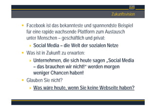 ÜberschriftZukunftsvision
Facebook ist das bekannteste und spannendste Beispiel
für eine rapide wachsende Plattform zum Austausch
unter Menschen – geschäftlich und privat:
Social Media – die Welt der sozialen Netze
Was ist in Zukunft zu erwarten:
Unternehmen, die sich heute sagen „Social Media
– das brauchen wir nicht!“ werden morgen
weniger Chancen haben!
Glauben Sie nicht?
Was wäre heute, wenn Sie keine Webseite haben?
 