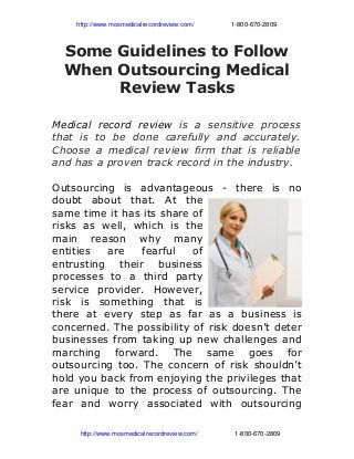               http://www.mosmedicalrecordreview.com/                     1­800­670­2809
Some Guidelines to Follow
When Outsourcing Medical
Review Tasks
Medical record review is a sensitive process
that is to be done carefully and accurately.
Choose a medical review firm that is reliable
and has a proven track record in the industry.
Outsourcing is advantageous - there is no
doubt about that. At the
same time it has its share of
risks as well, which is the
main reason why many
entities are fearful of
entrusting their business
processes to a third party
service provider. However,
risk is something that is
there at every step as far as a business is
concerned. The possibility of risk doesn’t deter
businesses from taking up new challenges and
marching forward. The same goes for
outsourcing too. The concern of risk shouldn’t
hold you back from enjoying the privileges that
are unique to the process of outsourcing. The
fear and worry associated with outsourcing
                http://www.mosmedicalrecordreview.com/                     1­800­670­2809
 