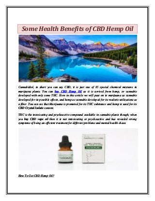 Some Health Benefits of CBD Hemp Oil
Cannabidiol, in short you can say CBD, it is just one of 85 special chemical mixtures in
marijuana plants. You can buy CBD Hemp Oil as it is arrived from hemp, or cannabis
developed with only some THC. Here in this article we will pass on to marijuana as cannabis
developed for its possible effects, and hemp as cannabis developed for its realistic utilizations as
a fiber. You can see that Marijuana is promoted for its THC substance and hemp is used for its
CBD Crystal Isolate content.
THC is the intoxicating and psychoactive compound available in cannabis plants though; when
you buy CBD vape oil then it is not intoxicating or psychoactive and has revealed strong
symptoms of being an efficient treatment for different problems and mental health chaos.
How To Get CBD Hemp Oil?
 