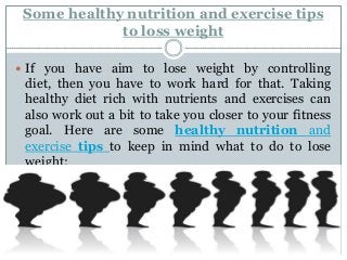 Some healthy nutrition and exercise tips
to loss weight
 If you have aim to lose weight by controlling

diet, then you have to work hard for that. Taking
healthy diet rich with nutrients and exercises can
also work out a bit to take you closer to your fitness
goal. Here are some healthy nutrition and
exercise tips to keep in mind what to do to lose
weight:

 