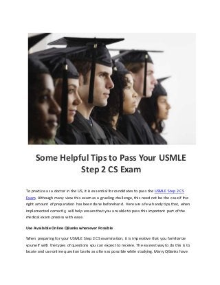 Some Helpful Tips to Pass Your USMLE
Step 2 CS Exam
To practice as a doctor in the US, it is essential for candidates to pass the USMLE Step 2 CS
Exam. Although many view this exam as a grueling challenge, this need not be the case if the
right amount of preparation has been done beforehand. Here are a few handy tips that, when
implemented correctly, will help ensure that you are able to pass this important part of the
medical exam process with ease.
Use Available Online QBanks whenever Possible
When preparing for your USMLE Step 2 CS examination, it is imperative that you familiarize
yourself with the types of questions you can expect to receive. The easiest way to do this is to
locate and use online question banks as often as possible while studying. Many QBanks have
 