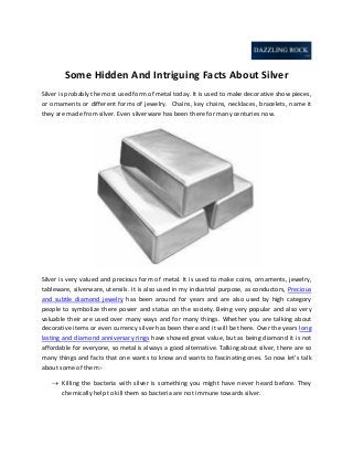 Some Hidden And Intriguing Facts About Silver
Silver is probably the most used form of metal today. It is used to make decorative show pieces,
or ornaments or different forms of jewelry. Chains, key chains, necklaces, bracelets, name it
they are made from silver. Even silverware has been there for many centuries now.

Silver is very valued and precious form of metal. It is used to make coins, ornaments, jewelry,
tableware, silverware, utensils. It is also used in my industrial purpose, as conductors, Precious
and subtle diamond jewelry has been around for years and are also used by high category
people to symbolize there power and status on the society. Being very popular and also very
valuable their are used over many ways and for many things. Whether you are talking about
decorative items or even currency silver has been there and it will be there. Over the years long
lasting and diamond anniversary rings have showed great value, but as being diamond it is not
affordable for everyone, so metal is always a good alternative. Talking about silver, there are so
many things and facts that one wants to know and wants to fascinating ones. So now let’s talk
about some of them: Killing the bacteria with silver is something you might have never heard before. They
chemically help to kill them so bacteria are not immune towards silver.

 