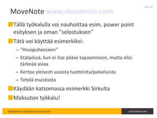 MoveNote  www.movenote.com Tällä työkalulla voi nauhoittaa esim. power point esityksen ja oman ”selostuksen” Tätä voi käyttää esimerkiksi: ” Hissipuheeseen” Etätyössä, kun ei itse pääse tapaamiseen, mutta olisi tärkeää asiaa Kertoa yleisesti uusista tuotteista/palveluista Tehdä muistioita Käydään katsomassa esimerkki Sirkulta Maksuton työkalu! SIVU  
