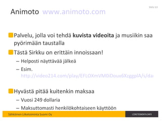 Animoto www.animoto.com   Palvelu, jolla voi tehdä  kuvista videoita  ja musiikin saa pyörimään taustalla Tästä Sirkku on erittäin innoissaan! Helposti näyttävää jälkeä Esim.  http://video214.com/play/EFLOXmVM0iDoux6XzggplA/s/dark   Hyvästä pitää kuitenkin maksaa Vuosi 249 dollaria Maksuttomasti henkilökohtaiseen käyttöön SIVU  