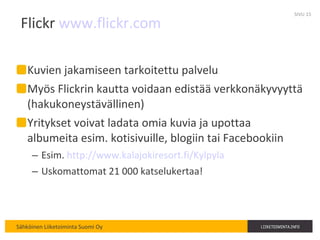 Flickr  www.flickr.com   Kuvien jakamiseen tarkoitettu palvelu Myös Flickrin kautta voidaan edistää verkkonäkyvyyttä (hakukoneystävällinen) Yritykset voivat ladata omia kuvia ja upottaa albumeita esim. kotisivuille, blogiin tai Facebookiin Esim.  http://www.kalajokiresort.fi/Kylpyla Uskomattomat 21 000 katselukertaa! SIVU  