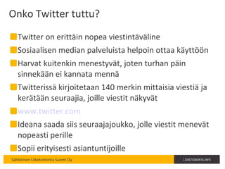 Onko Twitter tuttu? Twitter on erittäin nopea viestintäväline Sosiaalisen median palveluista helpoin ottaa käyttöön Harvat kuitenkin menestyvät, joten turhan päin sinnekään ei kannata mennä Twitterissä kirjoitetaan 140 merkin mittaisia viestiä ja kerätään seuraajia, joille viestit näkyvät www.twitter.com   Ideana saada siis seuraajajoukko, jolle viestit menevät nopeasti perille Sopii erityisesti asiantuntijoille 