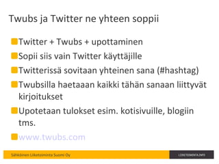 Twubs ja Twitter ne yhteen soppii Twitter + Twubs + upottaminen Sopii siis vain Twitter käyttäjille Twitterissä sovitaan yhteinen sana (#hashtag) Twubsilla haetaaan kaikki tähän sanaan liittyvät kirjoitukset Upotetaan tulokset esim. kotisivuille, blogiin tms. www.twubs.com   