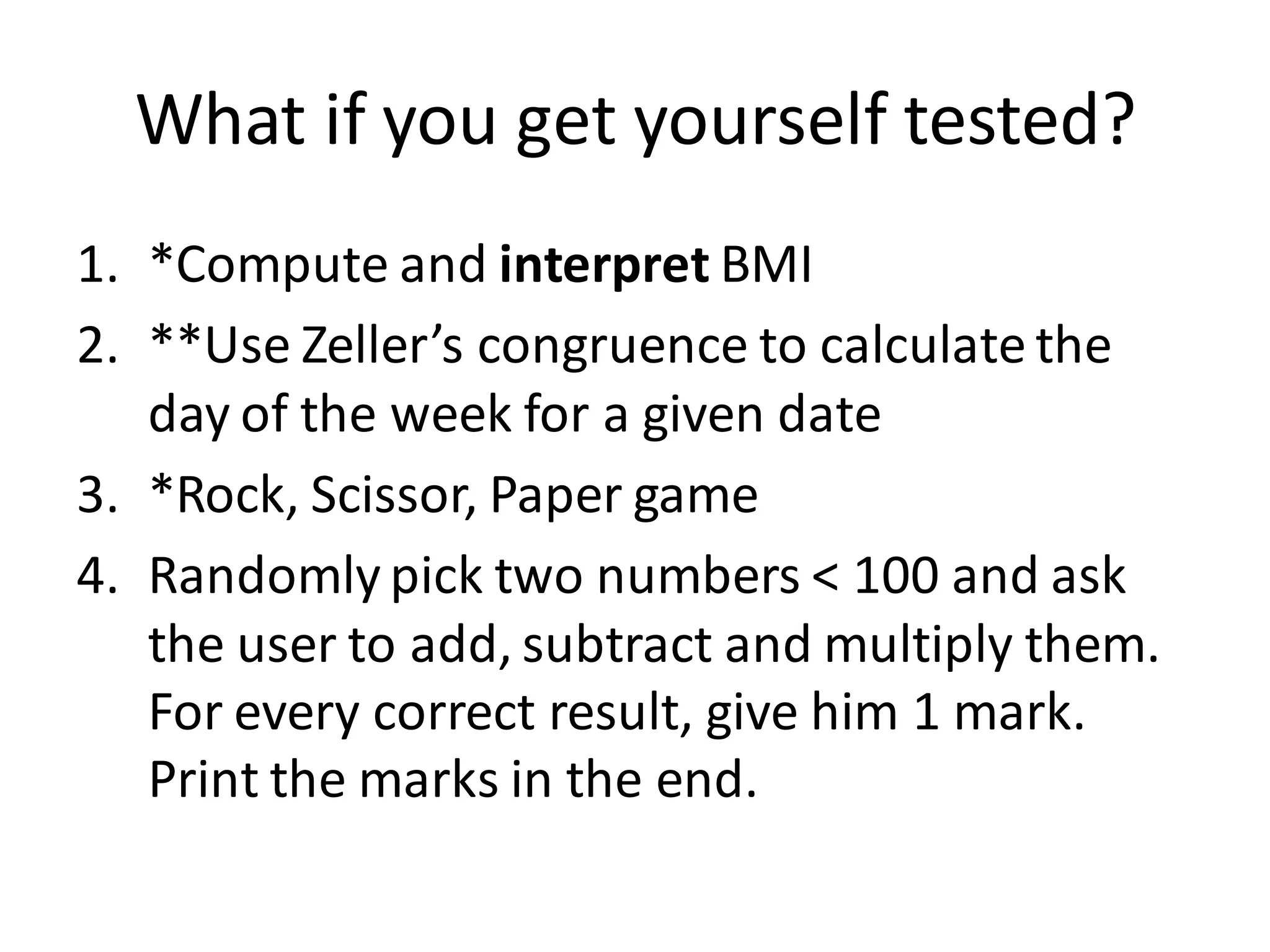 What if you get yourself tested? 
1.*Compute and interpret BMI 
2.**Use Zeller’s congruence to calculate the day of the week for a given date 
3.*Rock, Scissor, Paper game 
4.Randomly pick two numbers < 100 and ask the user to add, subtract and multiply them. For every correct result, give him 1 mark. Print the marks in the end.  