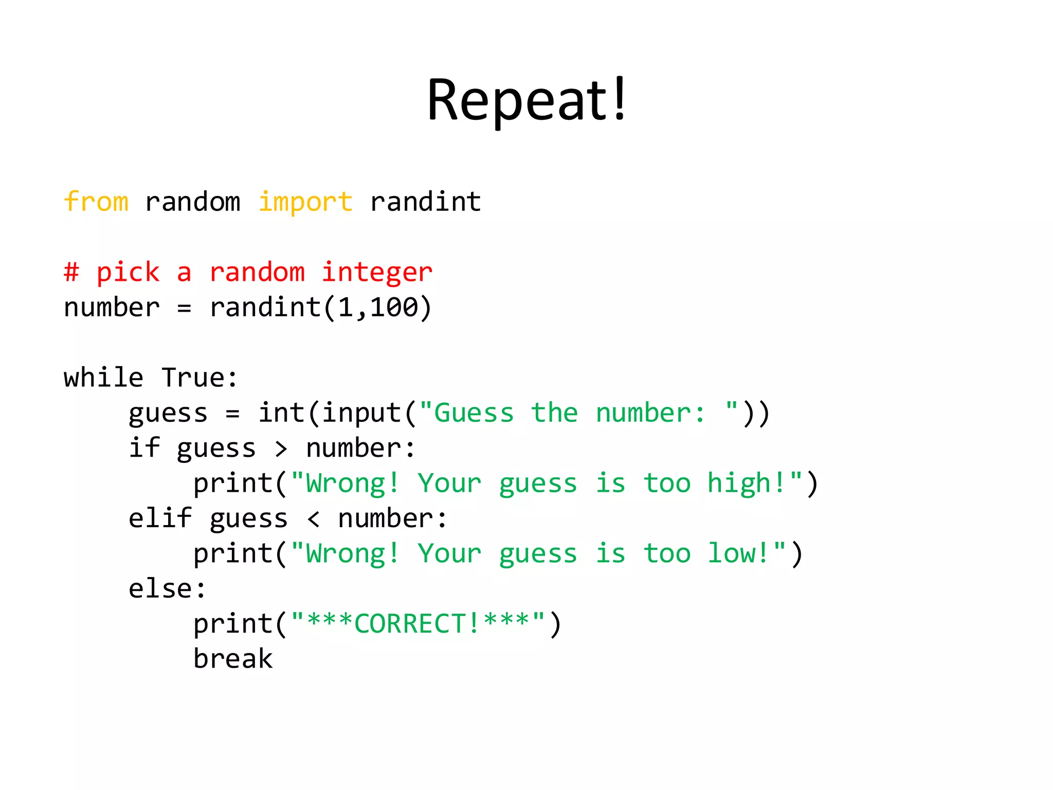 Repeat! 
from random import randint 
# pick a random integer 
number = randint(1,100) 
while True: 
guess = int(input("Guess the number: ")) 
if guess > number: 
print("Wrong! Your guess is too high!") 
elif guess < number: 
print("Wrong! Your guess is too low!") 
else: 
print("***CORRECT!***") 
break 
 