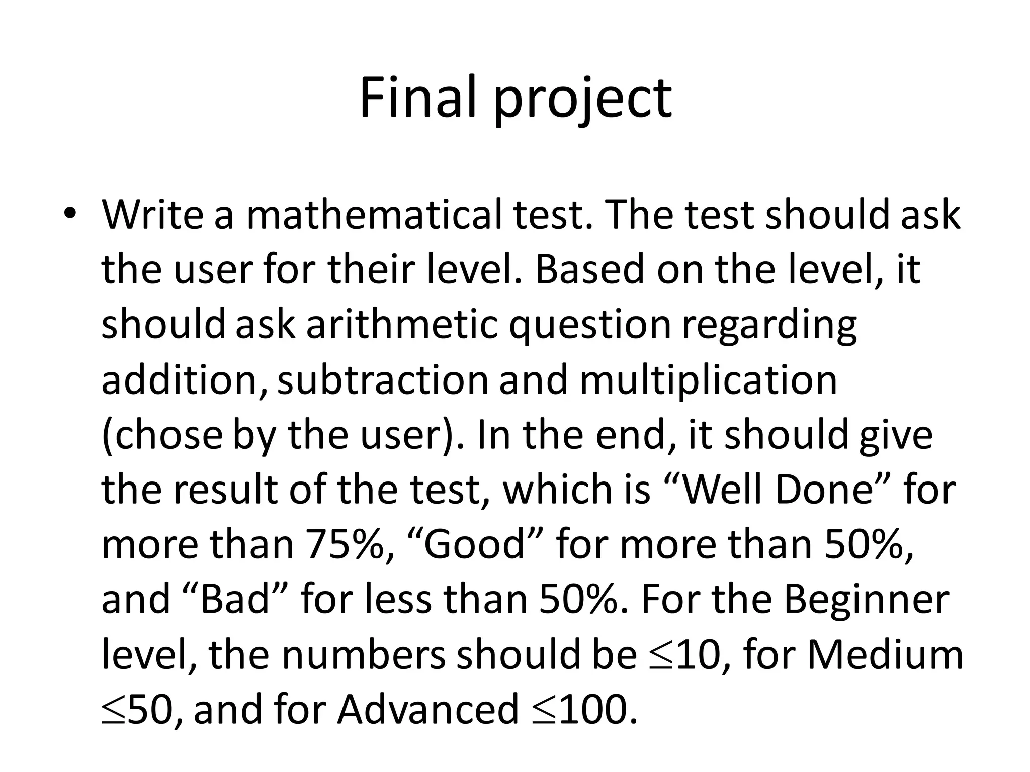 Final project 
•Write a mathematical test. The test should ask the user for their level. Based on the level, it should ask arithmetic question regarding addition, subtraction and multiplication (chose by the user). In the end, it should give the result of the test, which is “Well Done” for more than 75%, “Good” for more than 50%, and “Bad” for less than 50%. For the Beginner level, the numbers should be 10, for Medium 50, and for Advanced 100. 