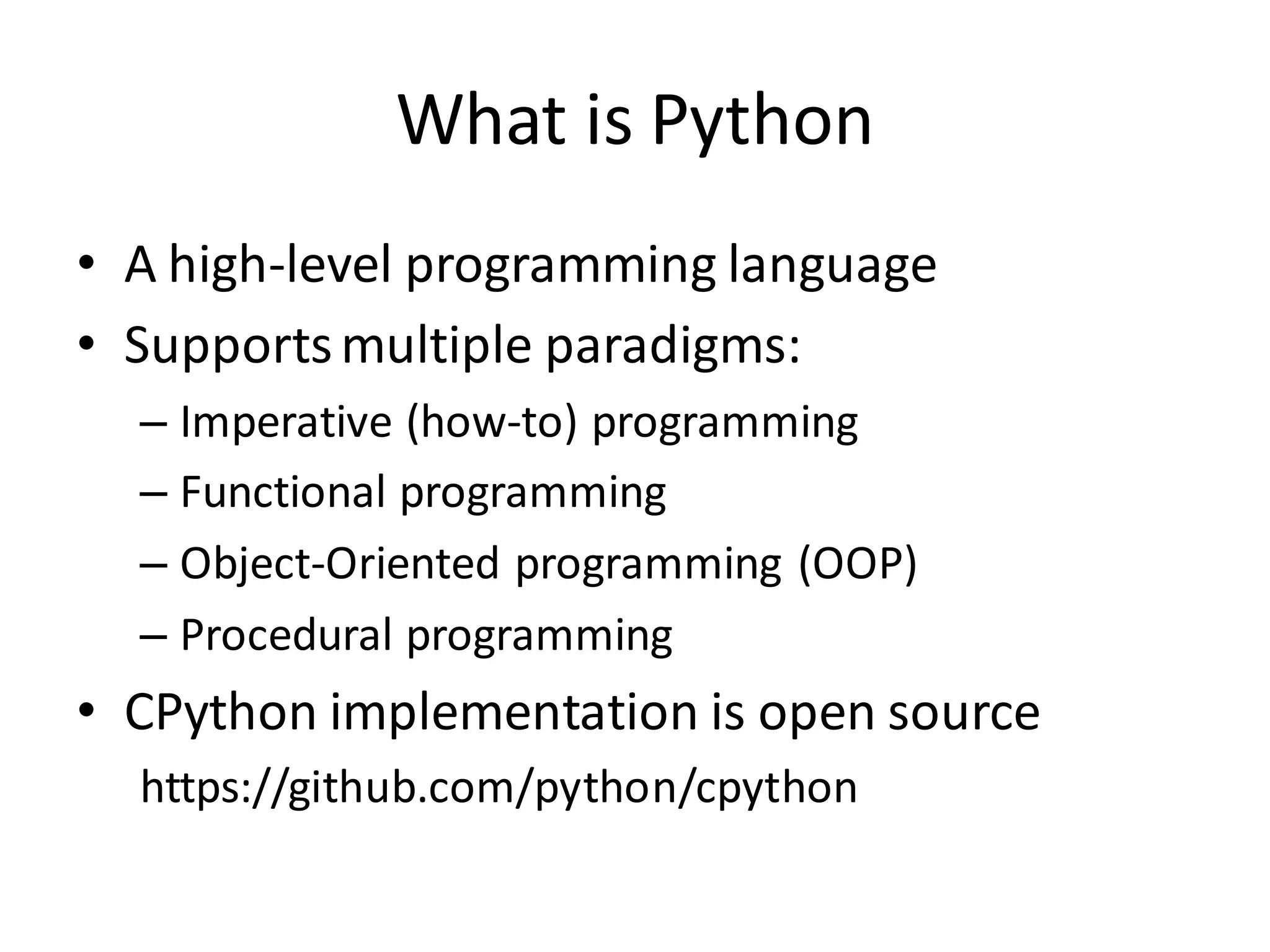 What is Python 
•A high-level programming language 
•Supports multiple paradigms: 
–Imperative (how-to) programming 
–Functional programming 
–Object-Oriented programming (OOP) 
–Procedural programming 
•CPython implementation is open source 
https://github.com/python/cpython  
