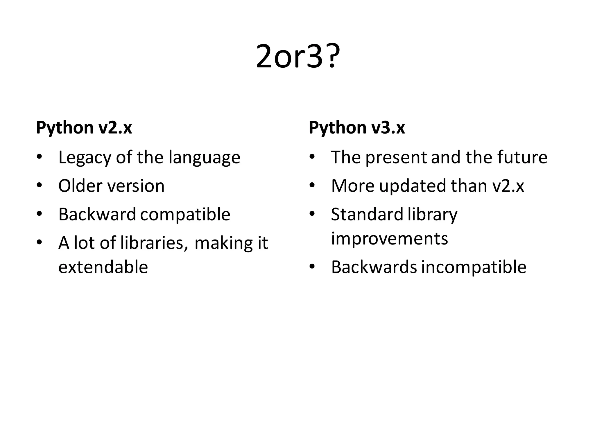2or3? 
Python v2.x 
•Legacy of the language 
•Older version 
•Backward compatible 
•A lot of libraries, making it extendable 
Python v3.x 
•The present and the future 
•More updated than v2.x 
•Standard library improvements 
•Backwards incompatible  