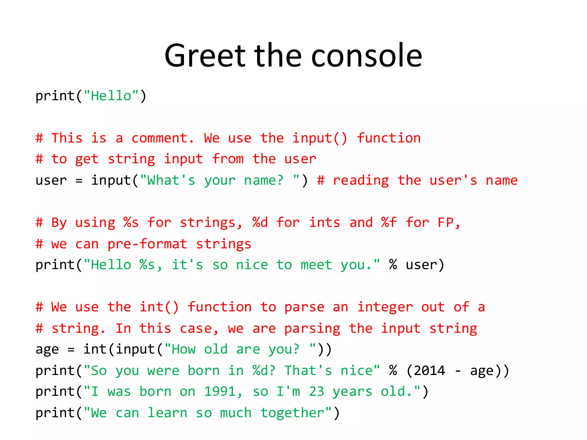 Greet the console 
print("Hello") 
# This is a comment. We use the input() function 
# to get string input from the user 
user = input("What's your name? ") # reading the user's name 
# By using %s for strings, %d for ints and %f for FP, 
# we can pre-format strings 
print("Hello %s, it's so nice to meet you." % user) 
# We use the int() function to parse an integer out of a 
# string. In this case, we are parsing the input string 
age = int(input("How old are you? ")) 
print("So you were born in %d? That's nice" % (2014 - age)) 
print("I was born on 1991, so I'm 23 years old.") 
print("We can learn so much together")  