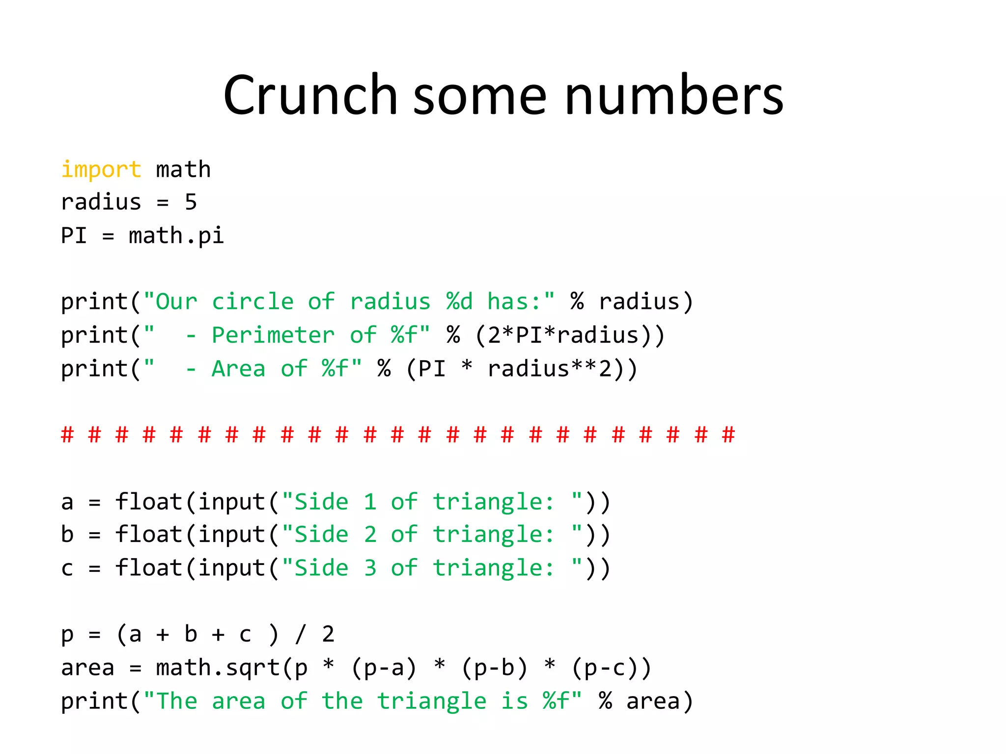 Crunch some numbers 
import math 
radius = 5 
PI = math.pi 
print("Our circle of radius %d has:" % radius) 
print(" - Perimeter of %f" % (2*PI*radius)) 
print(" - Area of %f" % (PI * radius**2)) 
# # # # # # # # # # # # # # # # # # # # # # # # # 
a = float(input("Side 1 of triangle: ")) 
b = float(input("Side 2 of triangle: ")) 
c = float(input("Side 3 of triangle: ")) 
p = (a + b + c ) / 2 
area = math.sqrt(p * (p-a) * (p-b) * (p-c)) 
print("The area of the triangle is %f" % area) 
 