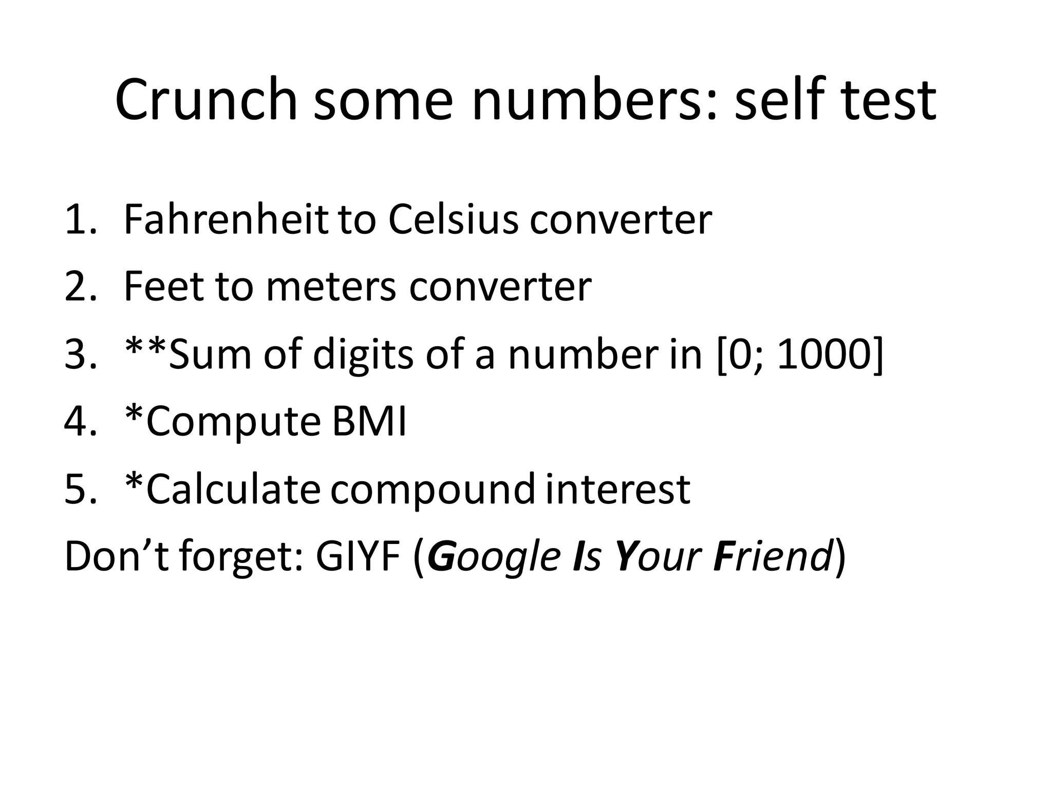 Crunch some numbers: self test 
1.Fahrenheit to Celsius converter 
2.Feet to meters converter 
3.**Sum of digits of a number in [0; 1000] 
4.*Compute BMI 
5.*Calculate compound interest 
Don’t forget: GIYF (Google Is Your Friend)  