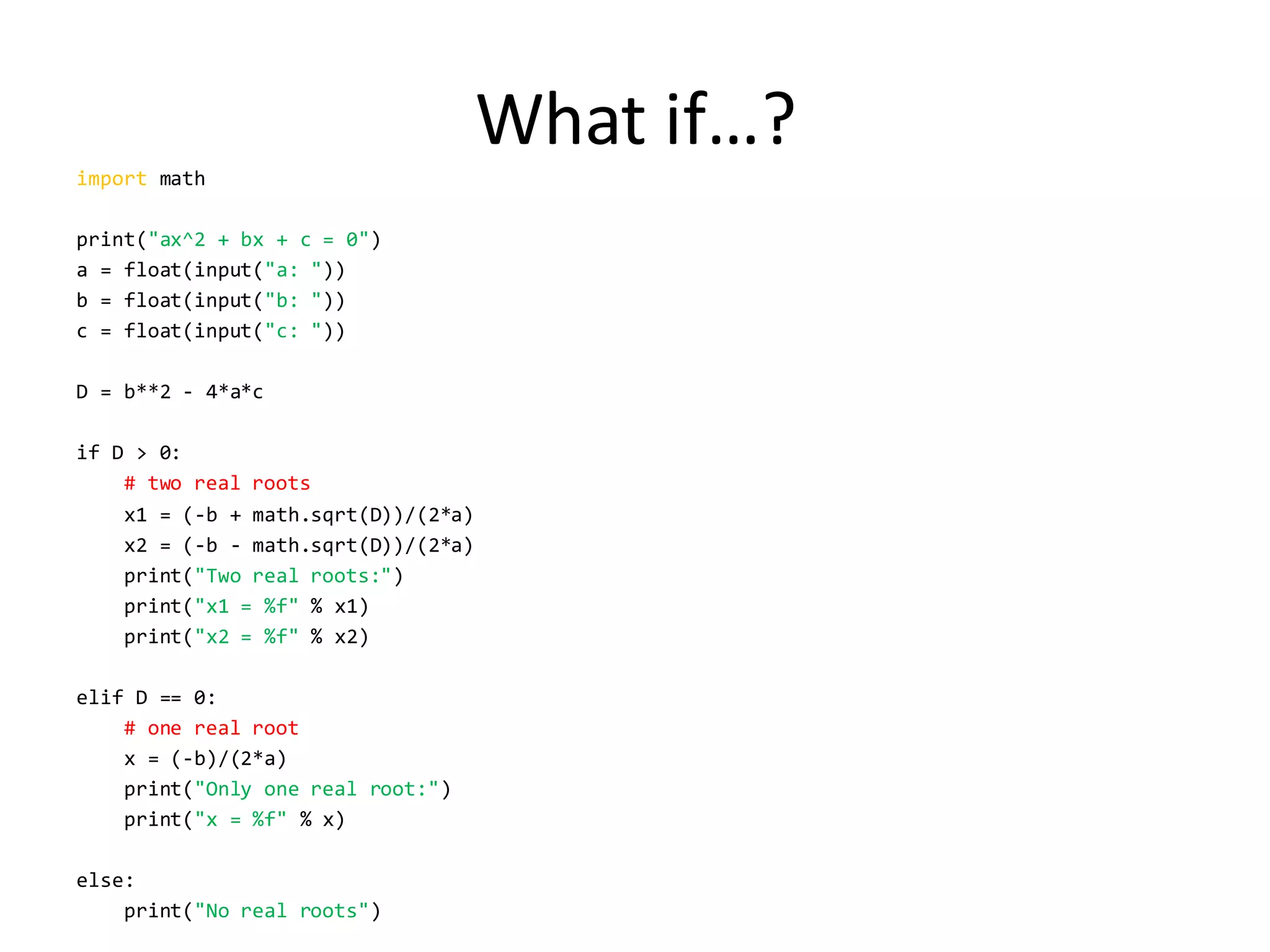 What if…? 
import math 
print("ax^2 + bx + c = 0") 
a = float(input("a: ")) 
b = float(input("b: ")) 
c = float(input("c: ")) 
D = b**2 - 4*a*c 
if D > 0: 
# two real roots 
x1 = (-b + math.sqrt(D))/(2*a) 
x2 = (-b - math.sqrt(D))/(2*a) 
print("Two real roots:") 
print("x1 = %f" % x1) 
print("x2 = %f" % x2) 
elif D == 0: 
# one real root 
x = (-b)/(2*a) 
print("Only one real root:") 
print("x = %f" % x) 
else: 
print("No real roots")  